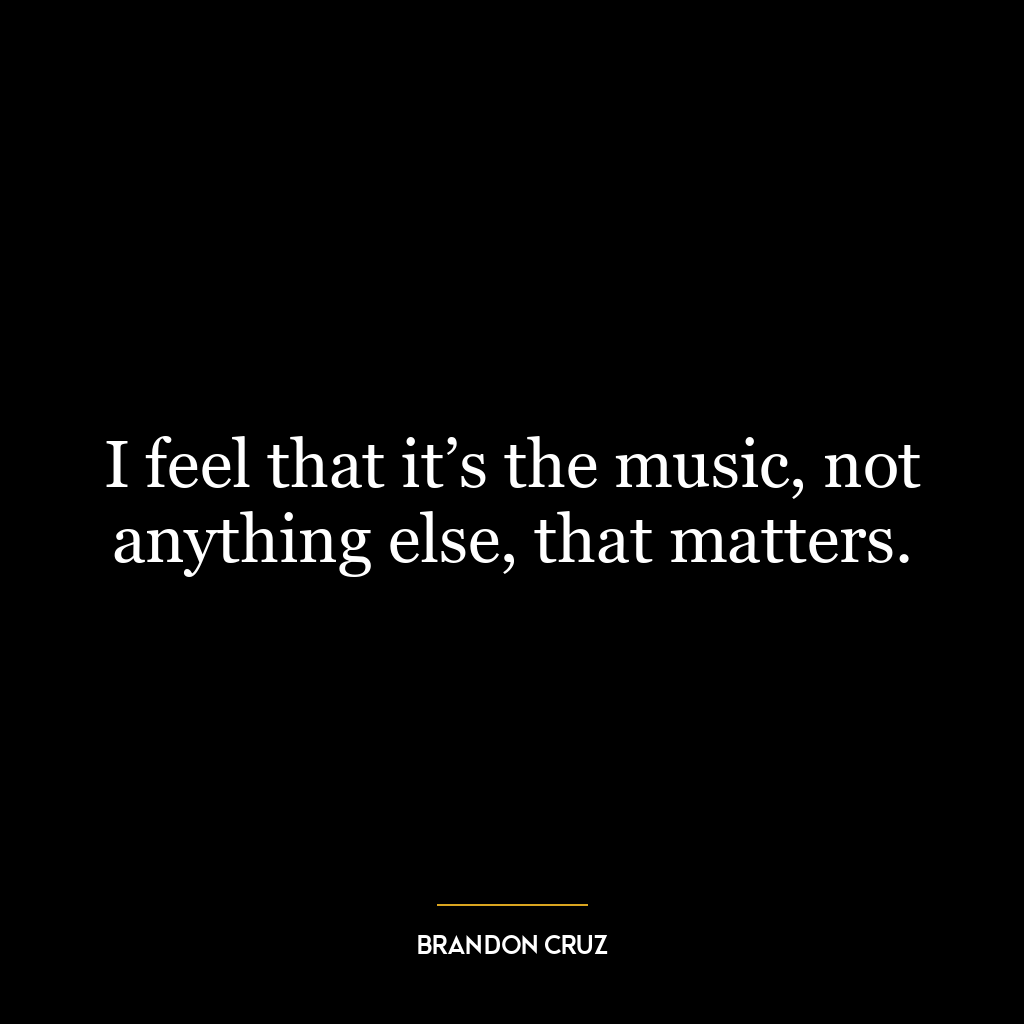 I feel that it’s the music, not anything else, that matters.