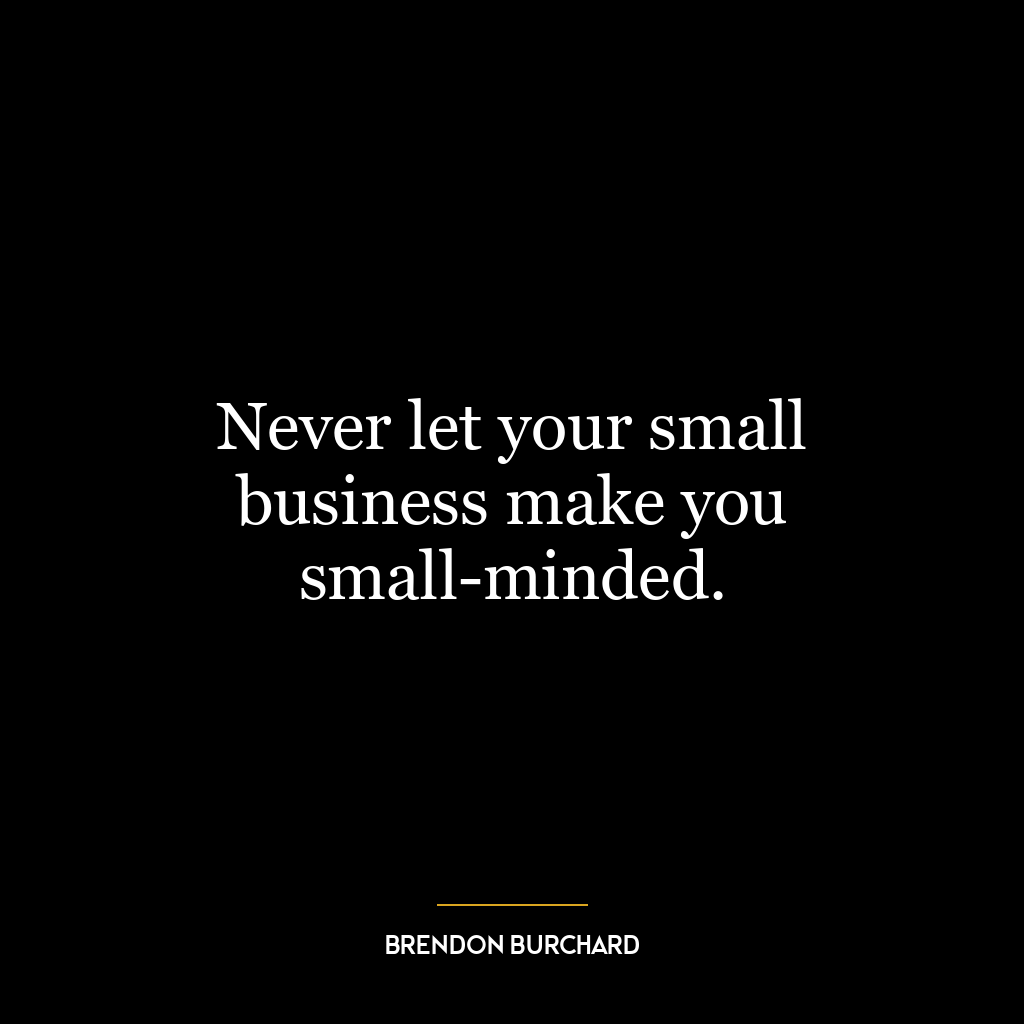 Never let your small business make you small-minded.