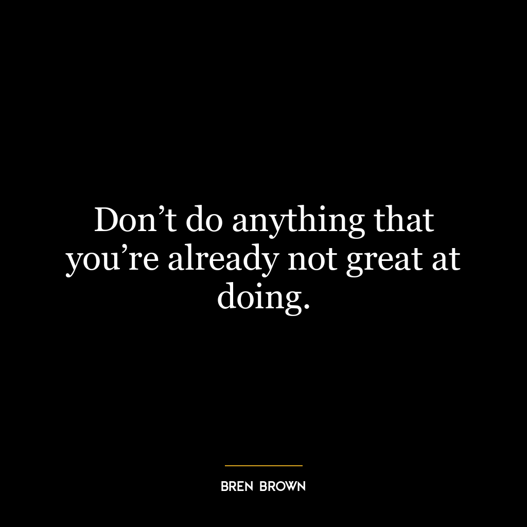 Don’t do anything that you’re already not great at doing.