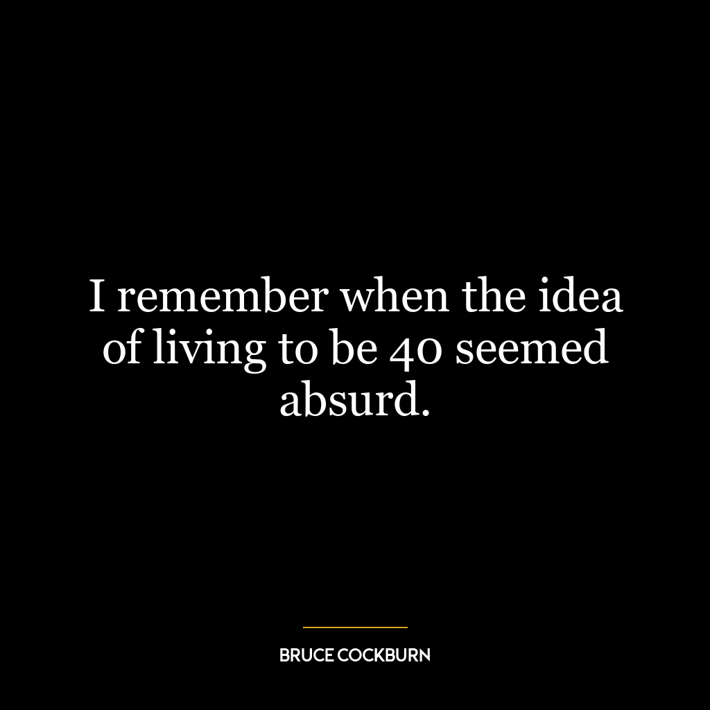 I remember when the idea of living to be 40 seemed absurd.