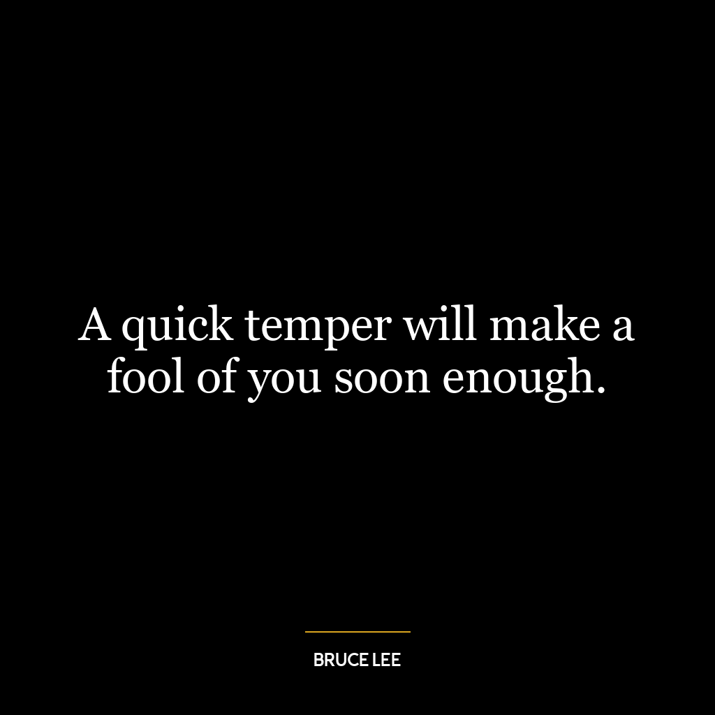 A quick temper will make a fool of you soon enough.