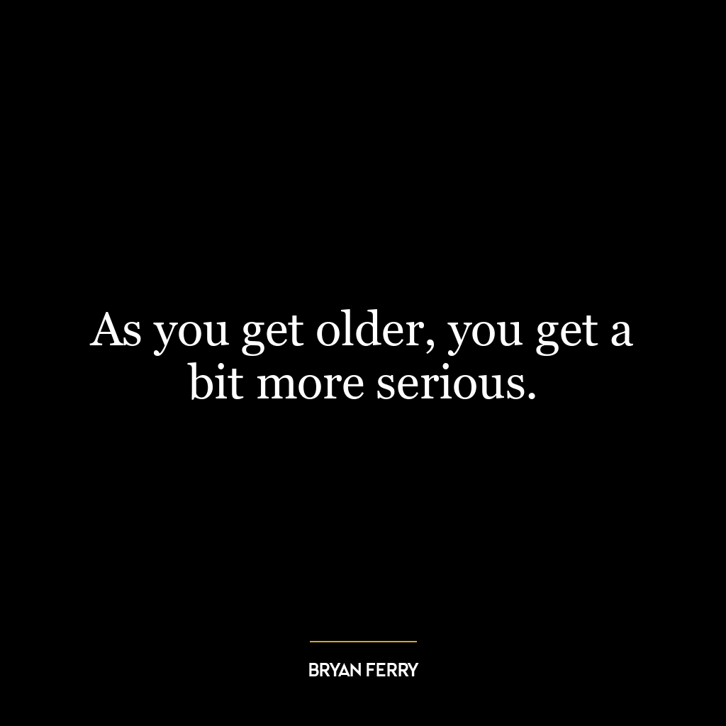 As you get older, you get a bit more serious.