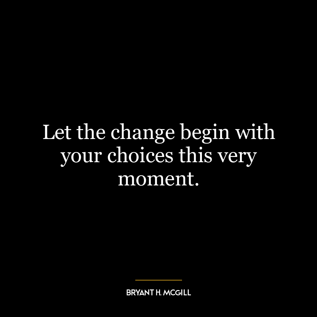 Let the change begin with your choices this very moment.