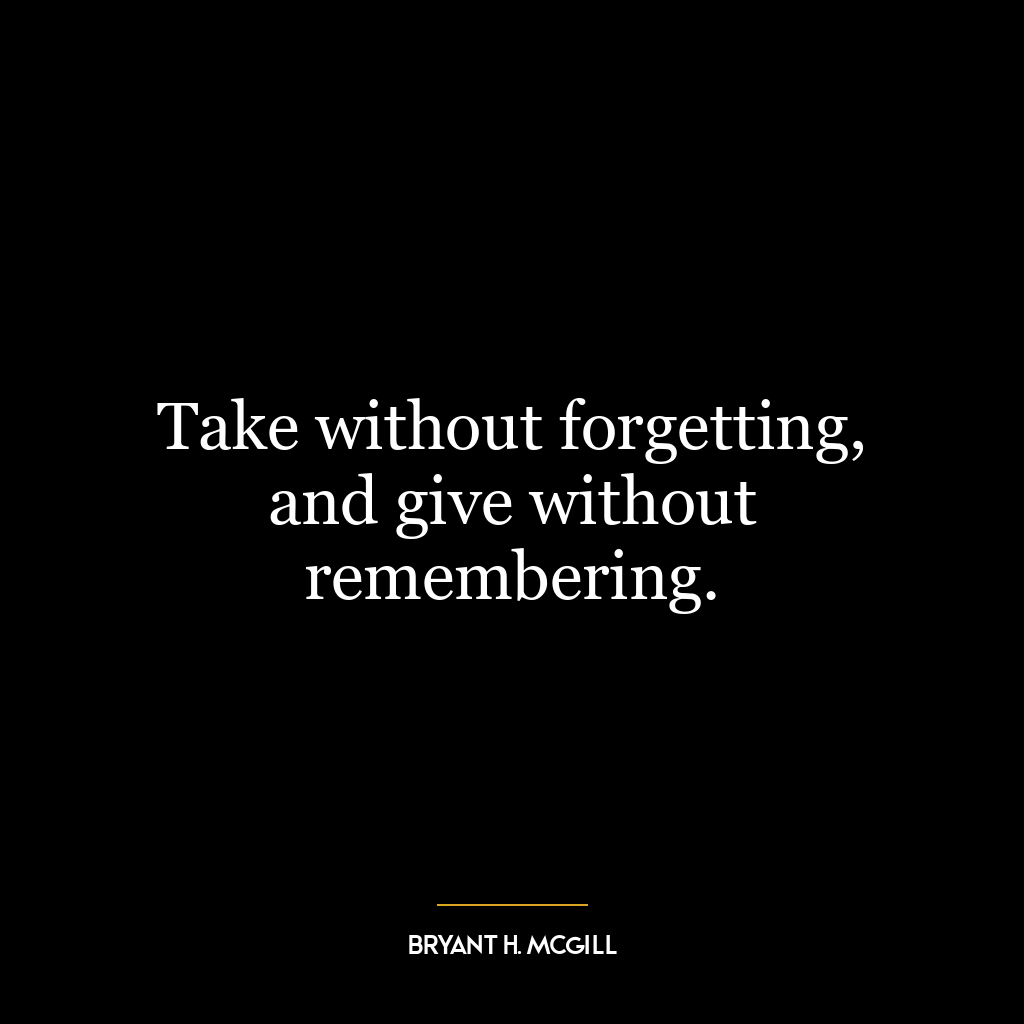 Take without forgetting, and give without remembering.