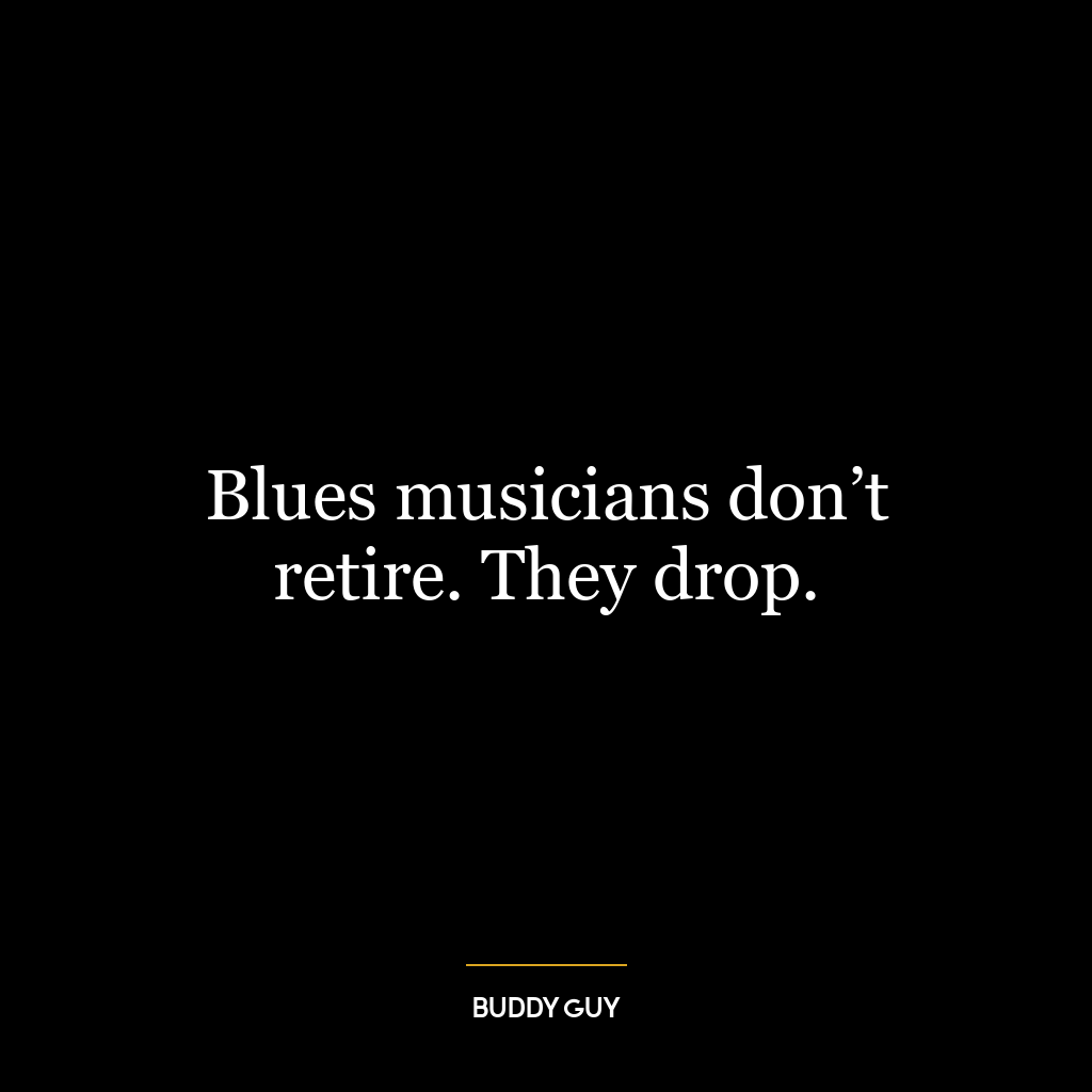 Blues musicians don’t retire. They drop.