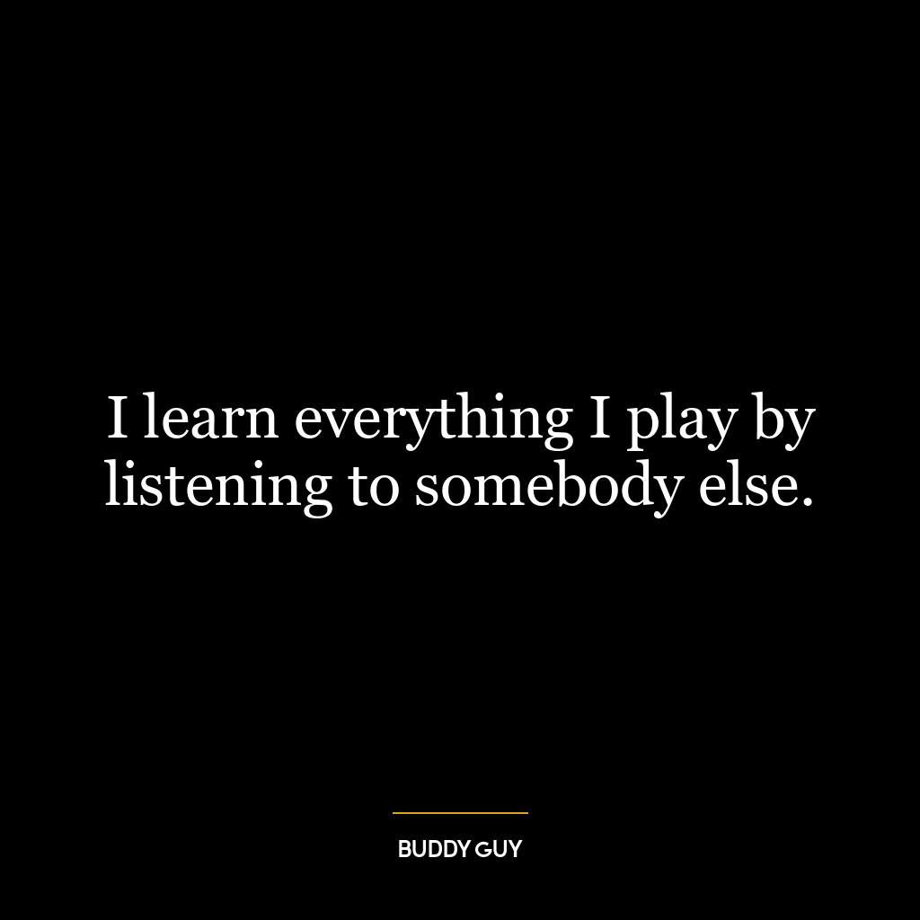 I learn everything I play by listening to somebody else.