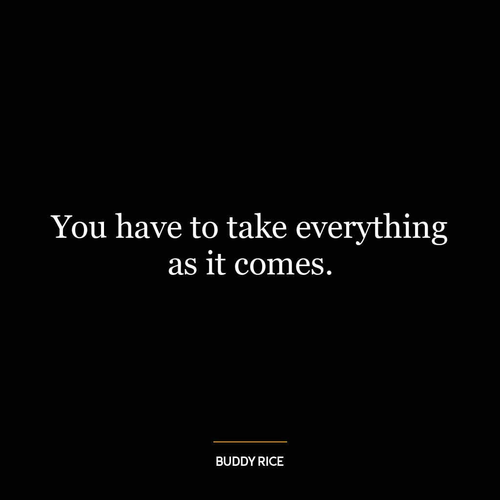 You have to take everything as it comes.