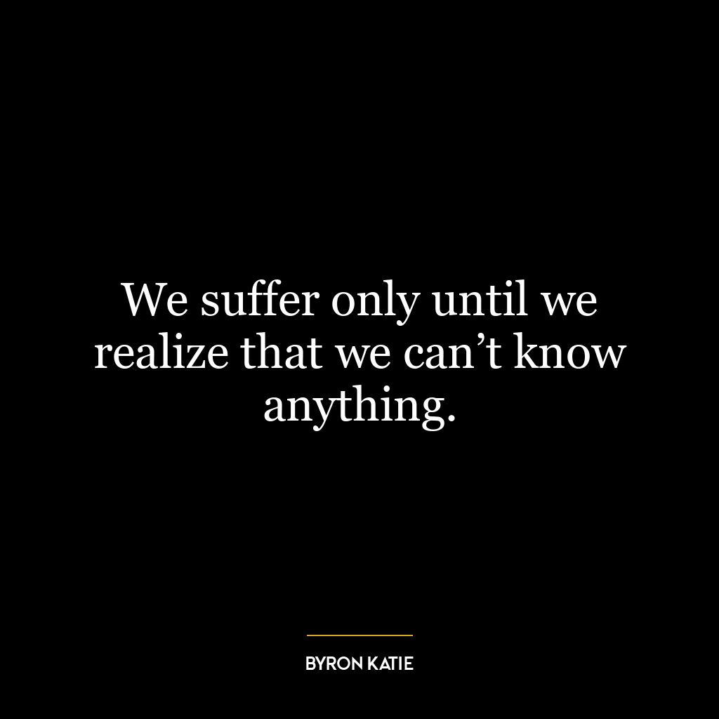 We suffer only until we realize that we can’t know anything.