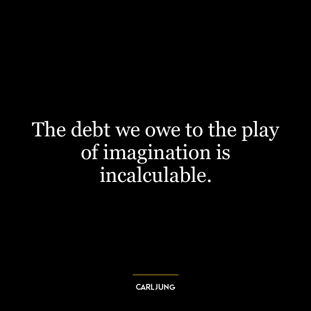 The debt we owe to the play of imagination is incalculable.