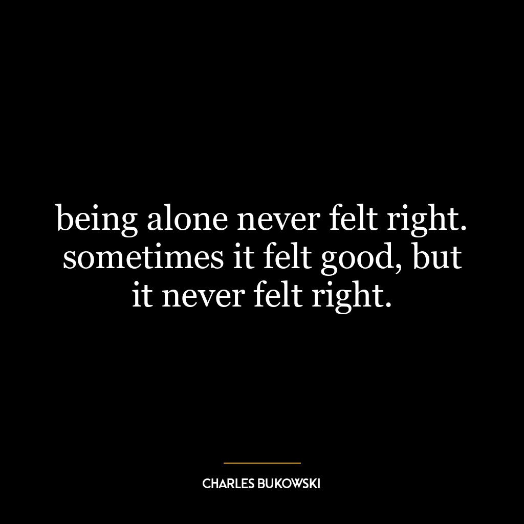 being alone never felt right. sometimes it felt good, but it never felt right.