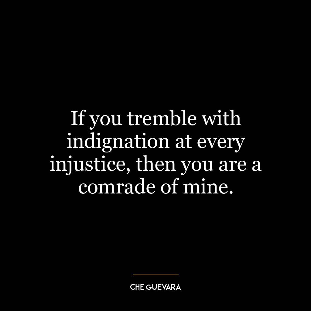 If you tremble with indignation at every injustice, then you are a comrade of mine.