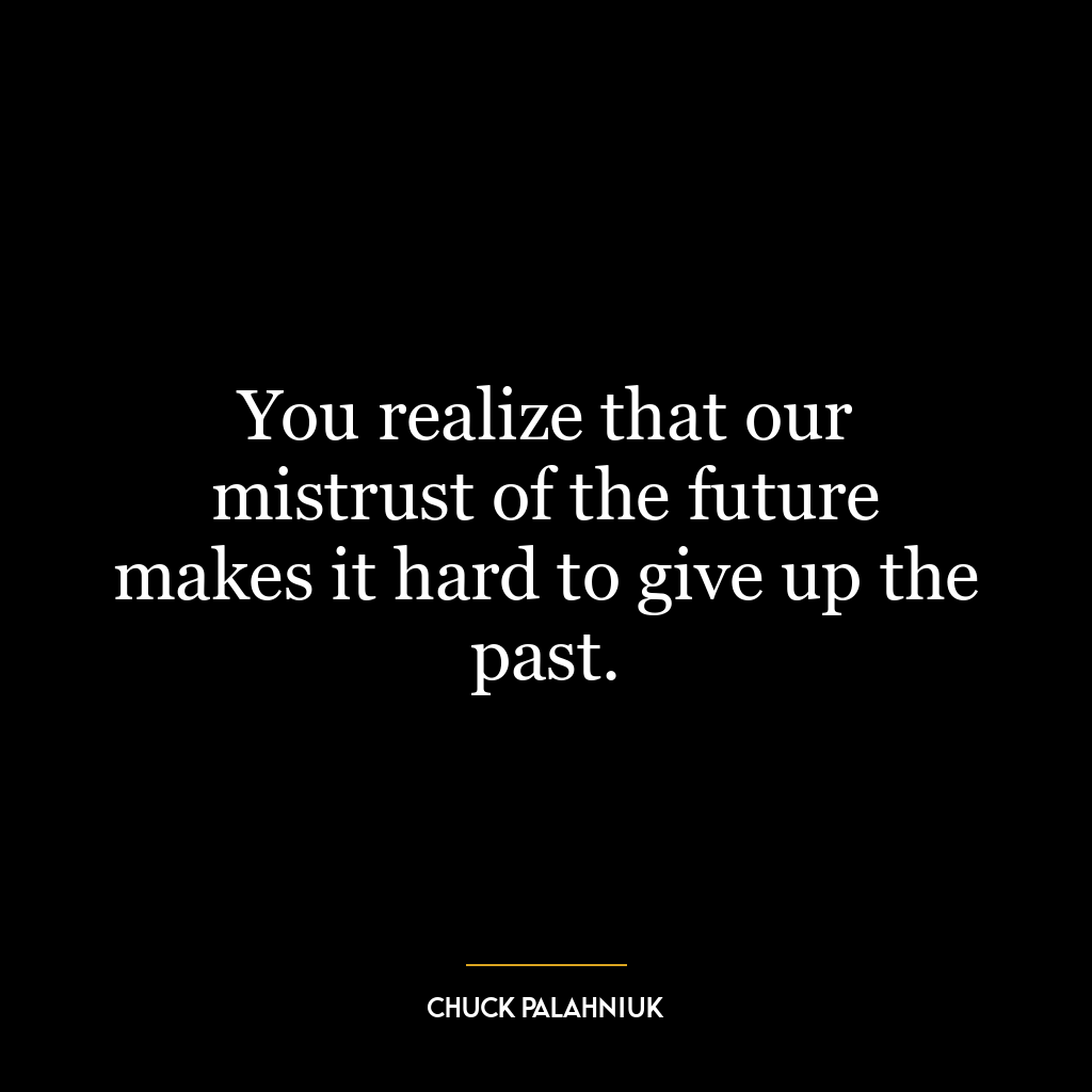 You realize that our mistrust of the future makes it hard to give up the past.