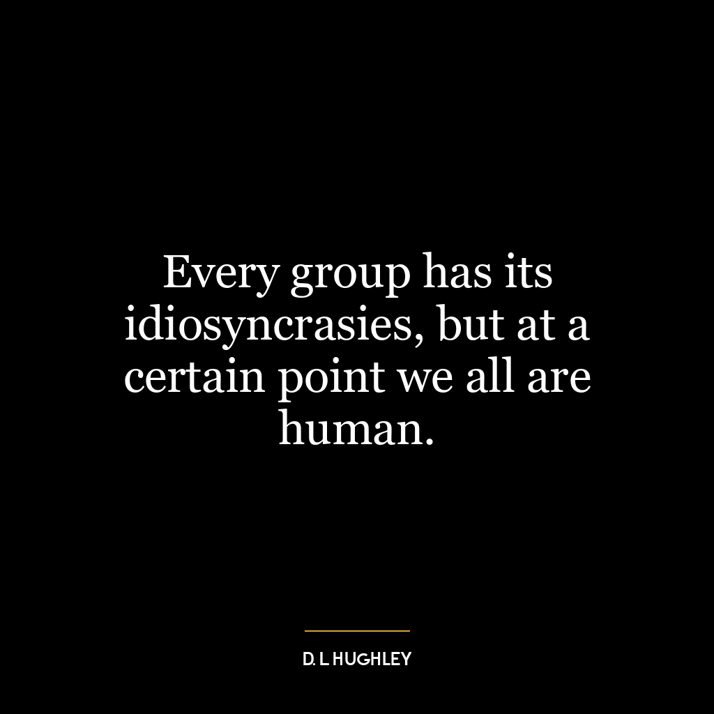 Every group has its idiosyncrasies, but at a certain point we all are human.