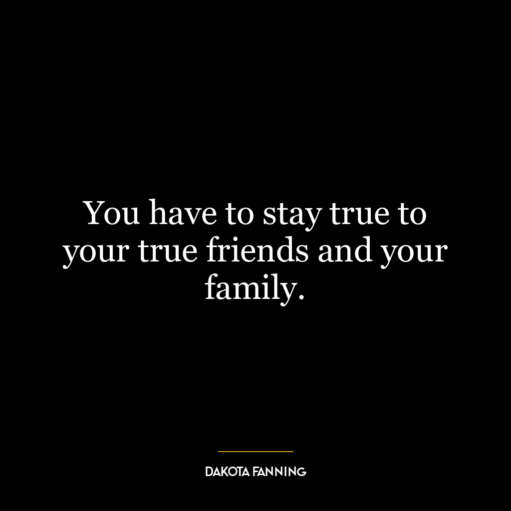 You have to stay true to your true friends and your family.