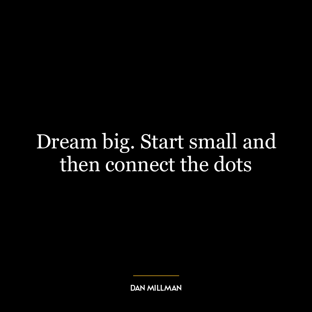 Dream big. Start small and then connect the dots