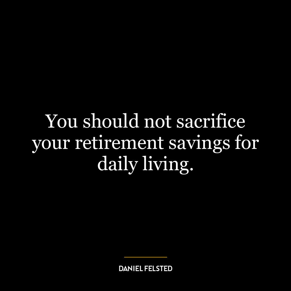 You should not sacrifice your retirement savings for daily living.