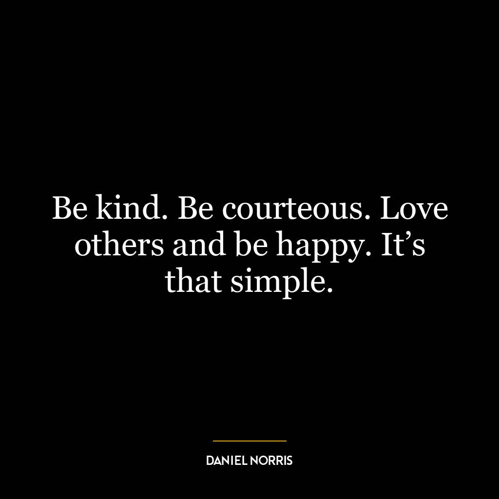 Be kind. Be courteous. Love others and be happy. It’s that simple.