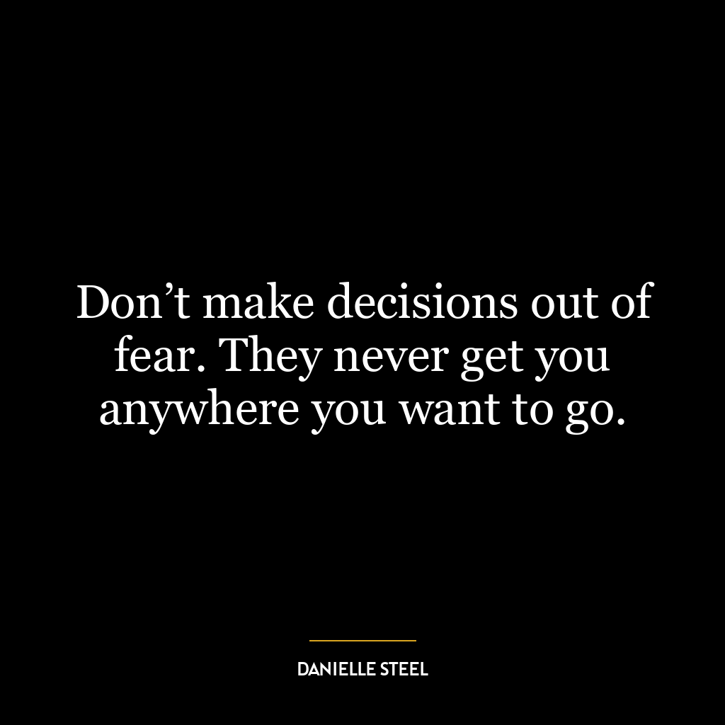 Don’t make decisions out of fear. They never get you anywhere you want to go.