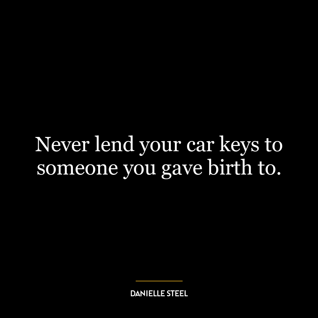 Never lend your car keys to someone you gave birth to.