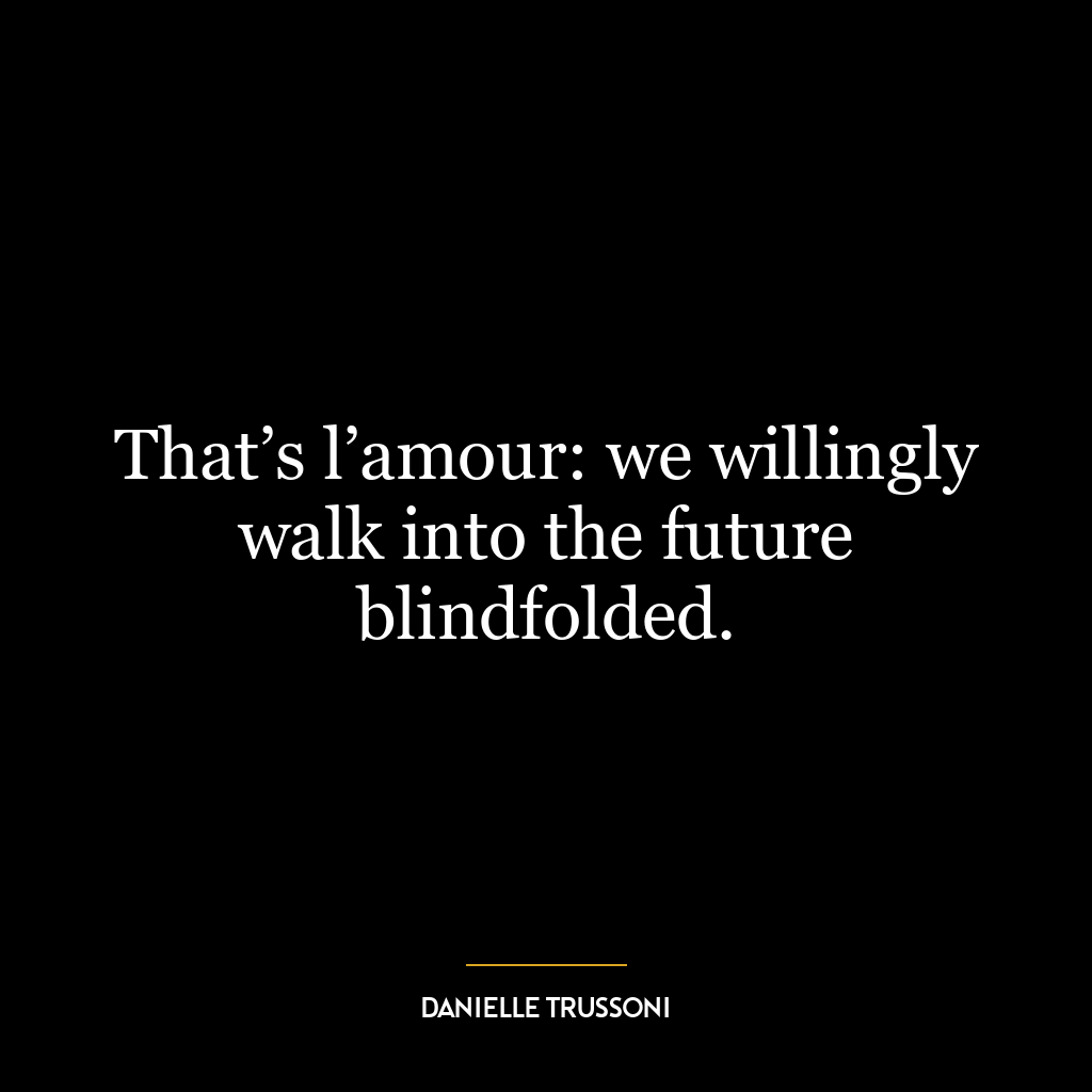 That’s l’amour: we willingly walk into the future blindfolded.