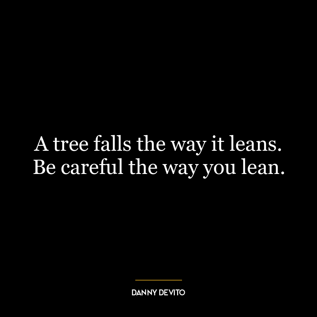 A tree falls the way it leans. Be careful the way you lean.