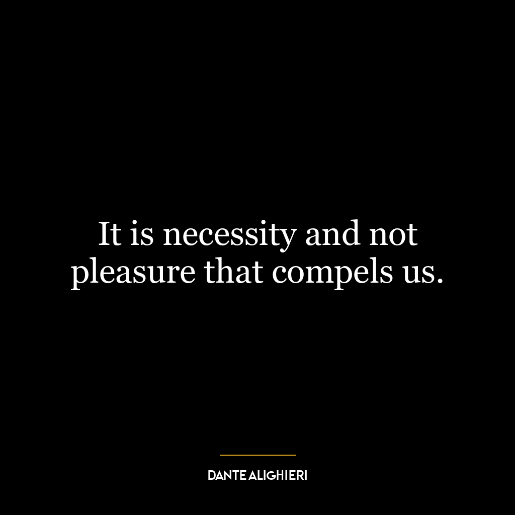 It is necessity and not pleasure that compels us.