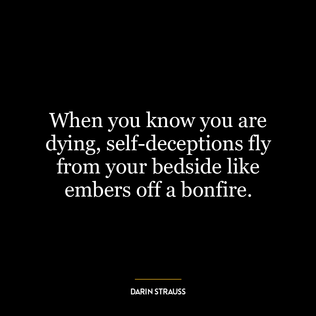 When you know you are dying, self-deceptions fly from your bedside like embers off a bonfire.