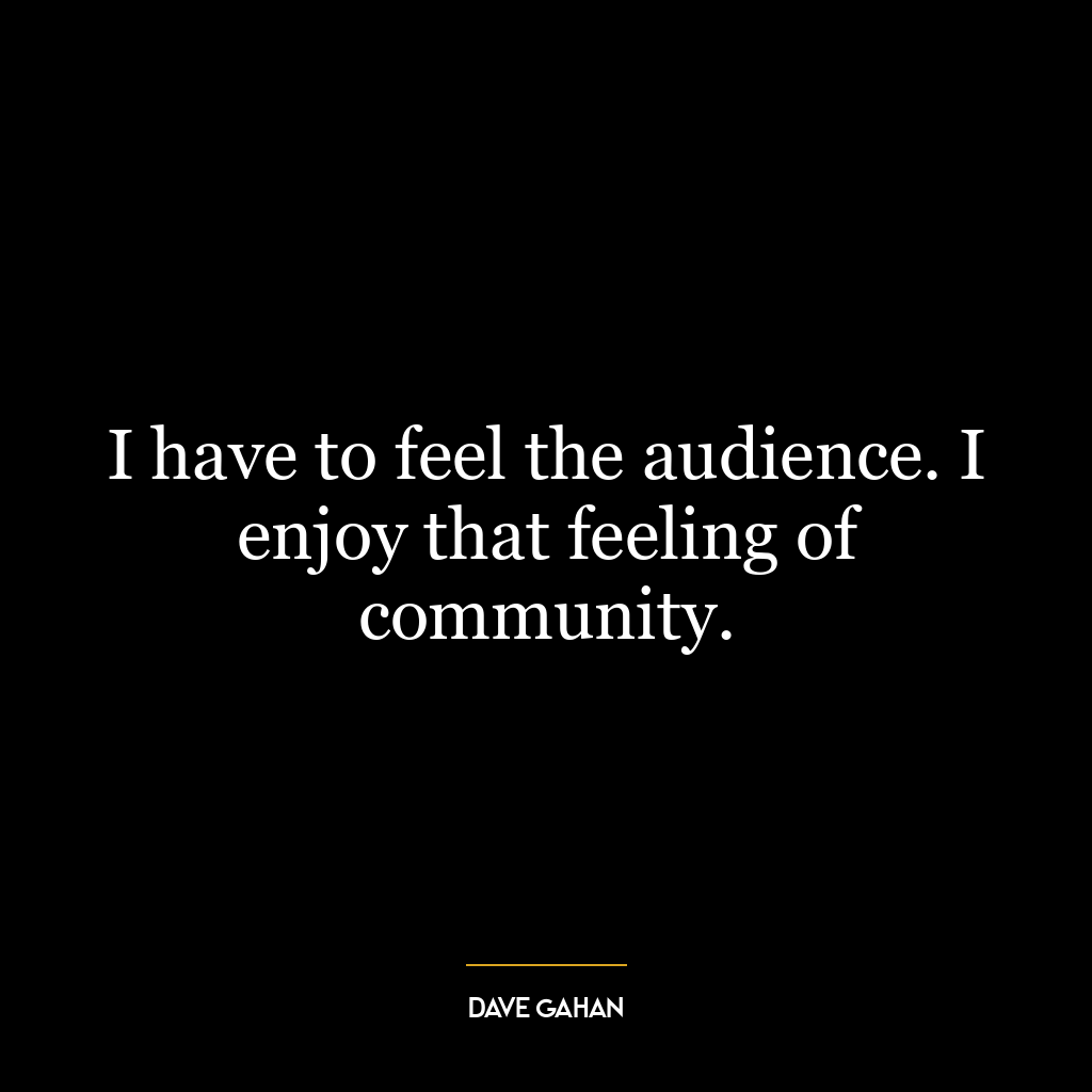 I have to feel the audience. I enjoy that feeling of community.