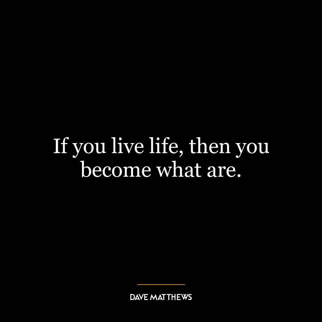 If you live life, then you become what are.