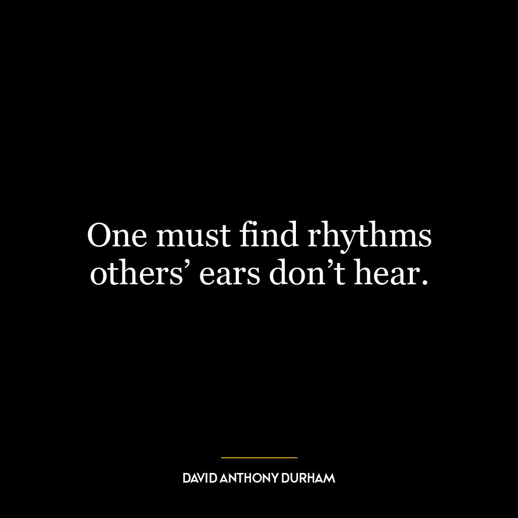 One must find rhythms others’ ears don’t hear.