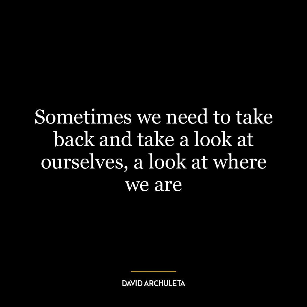 Sometimes we need to take back and take a look at ourselves, a look at where we are