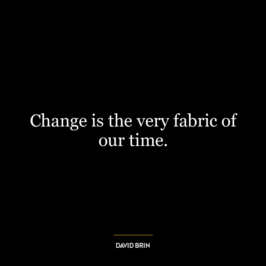 Change is the very fabric of our time.