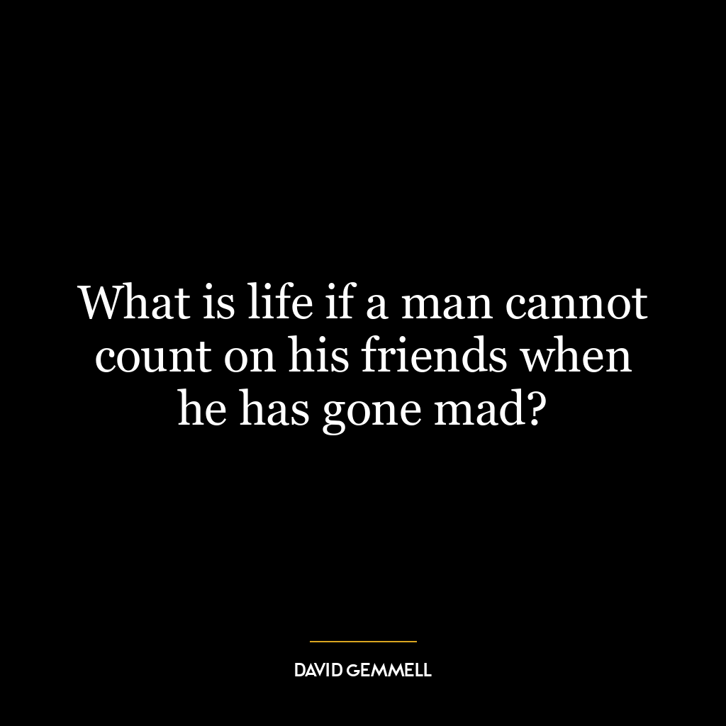 What is life if a man cannot count on his friends when he has gone mad?