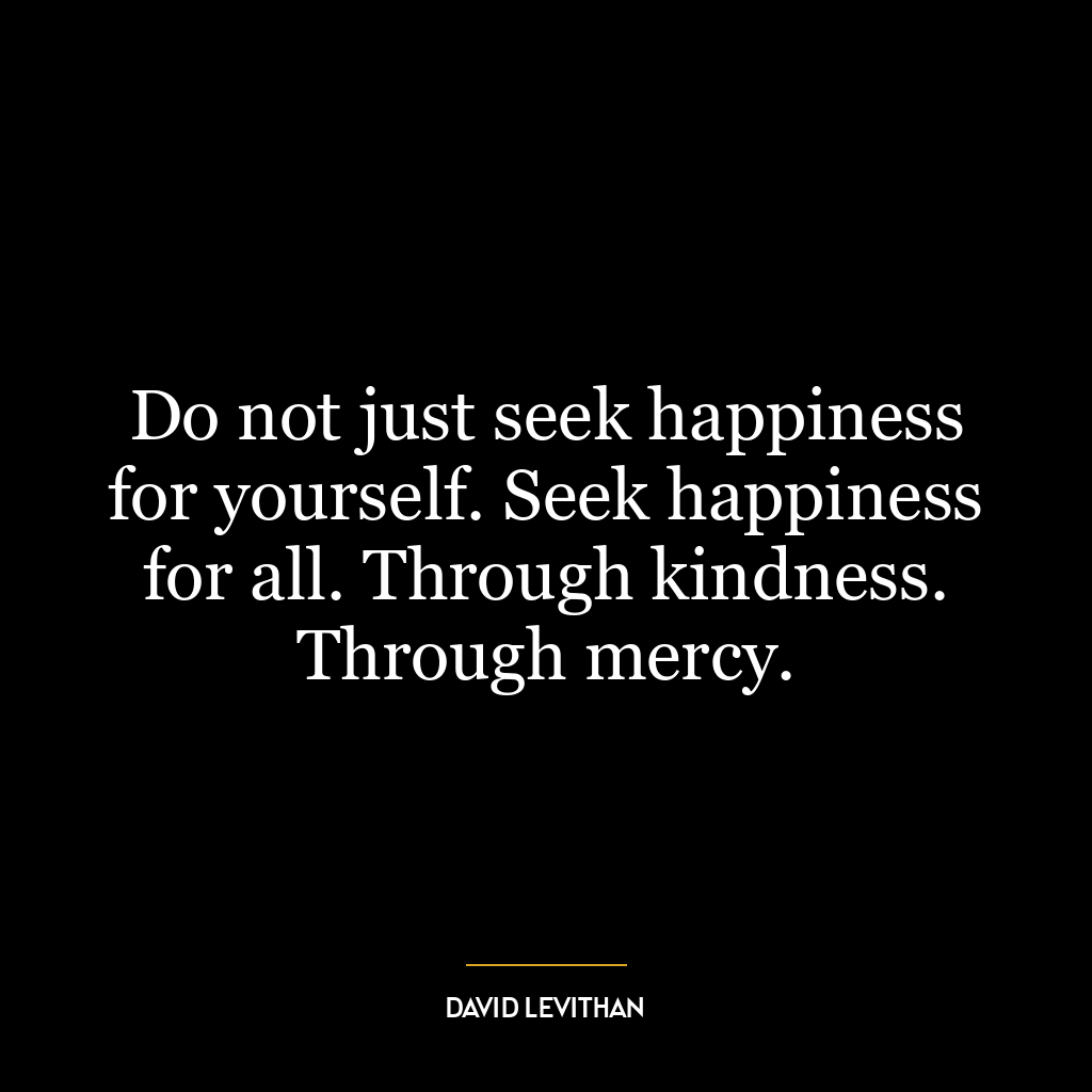 Do not just seek happiness for yourself. Seek happiness for all. Through kindness. Through mercy.