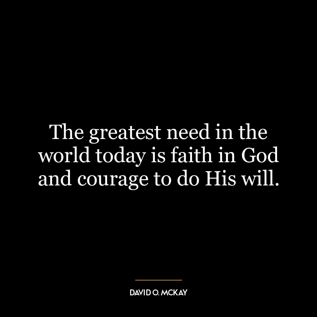 The greatest need in the world today is faith in God and courage to do His will.