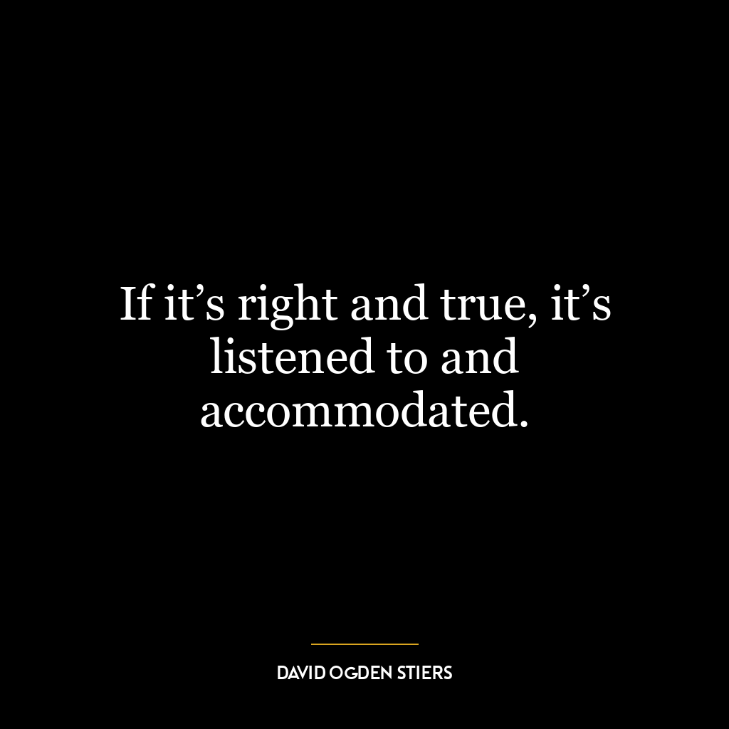 If it’s right and true, it’s listened to and accommodated.