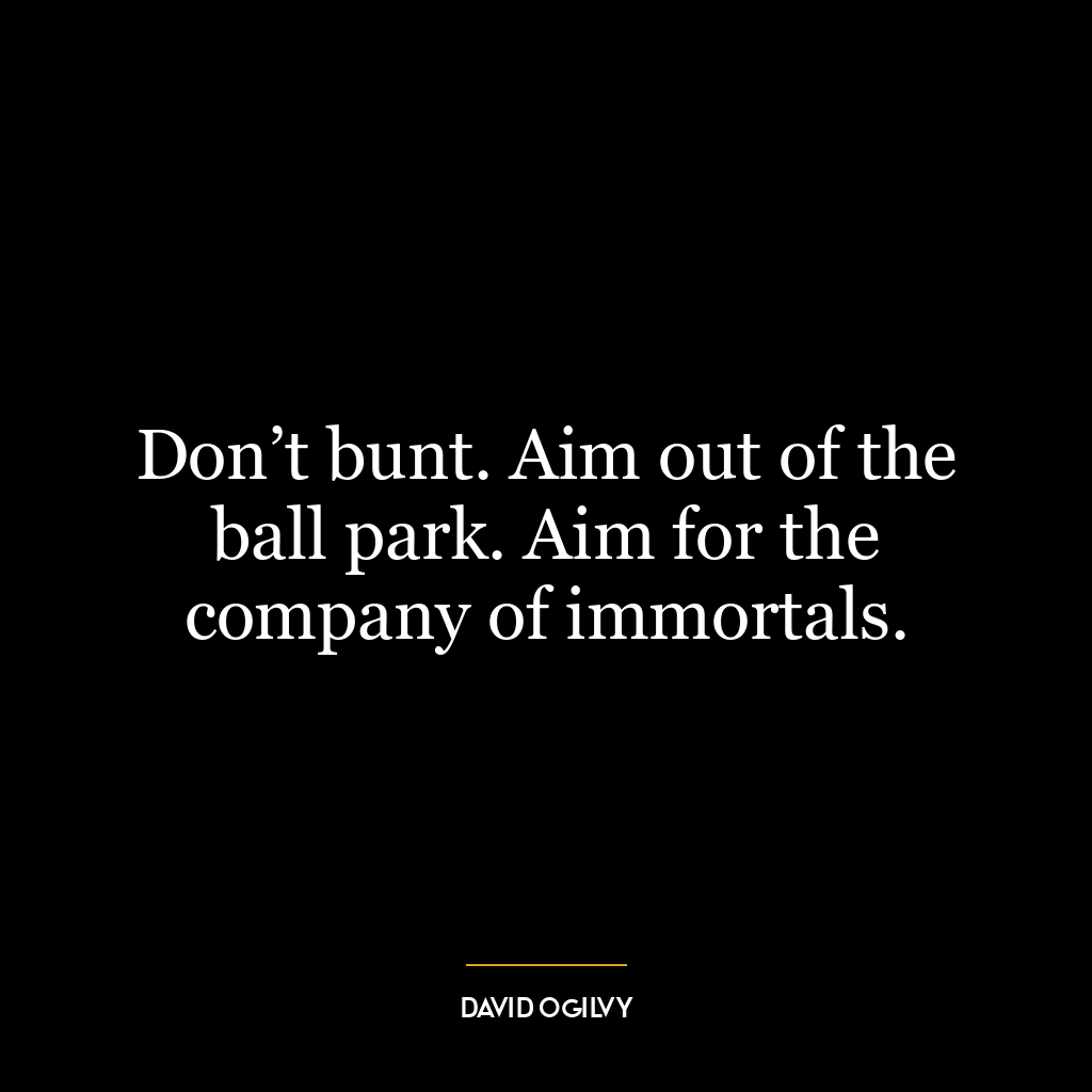 Don’t bunt. Aim out of the ball park. Aim for the company of immortals.