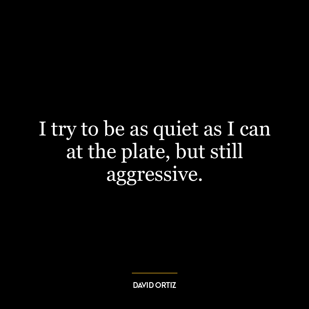 I try to be as quiet as I can at the plate, but still aggressive.