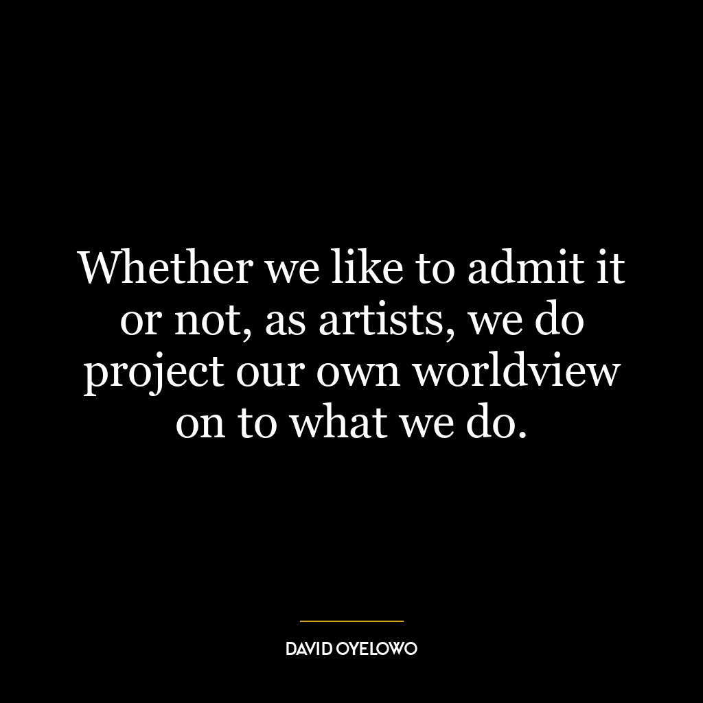 Whether we like to admit it or not, as artists, we do project our own worldview on to what we do.