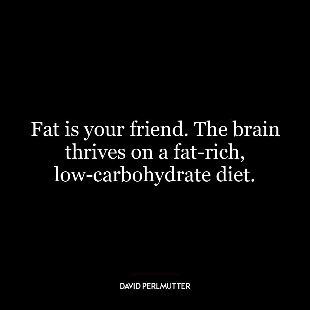 Fat is your friend. The brain thrives on a fat-rich, low-carbohydrate diet.