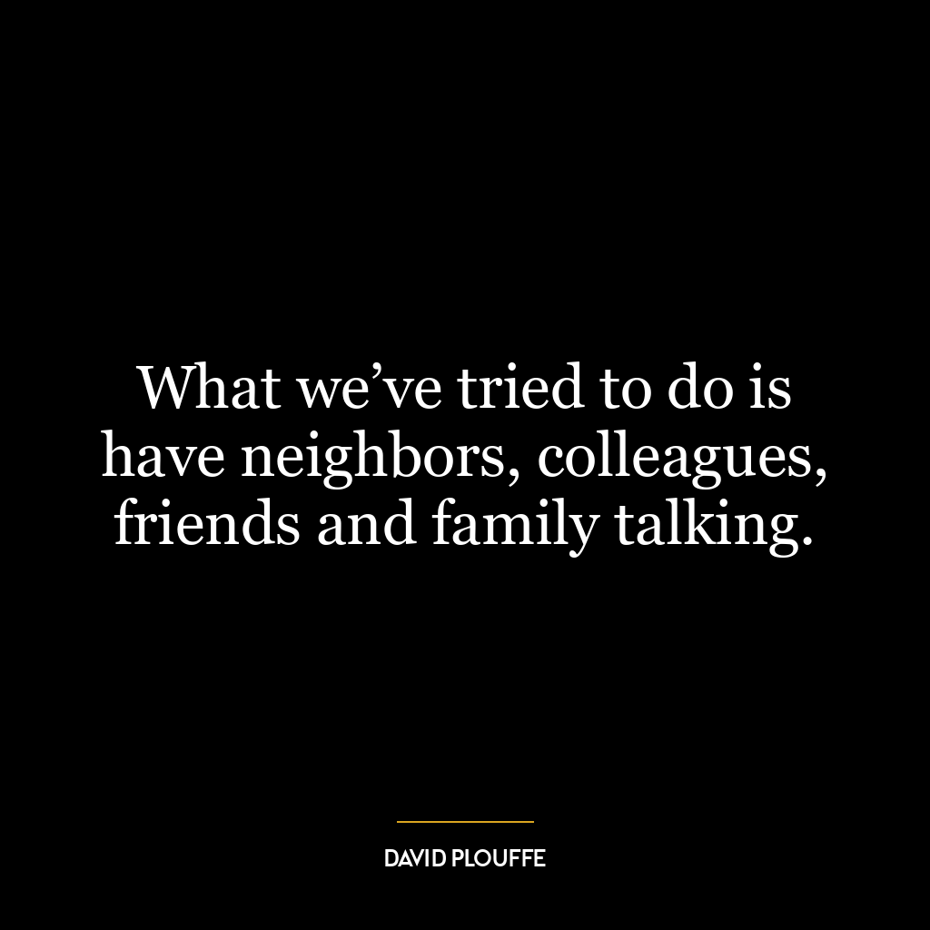 What we’ve tried to do is have neighbors, colleagues, friends and family talking.