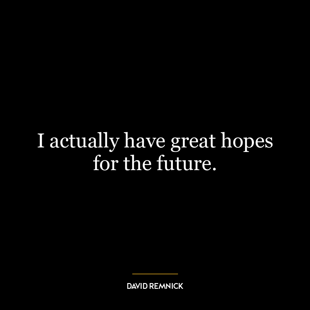 I actually have great hopes for the future.