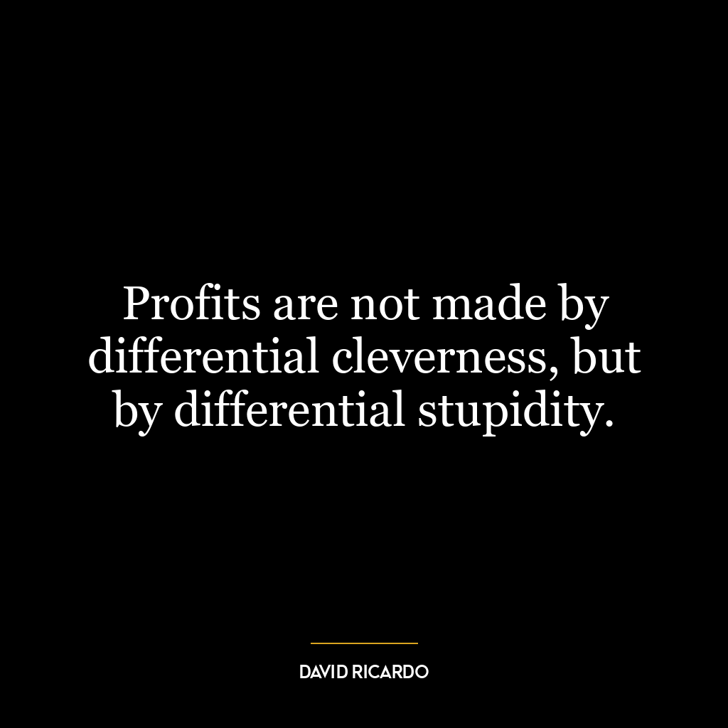 Profits are not made by differential cleverness, but by differential stupidity.