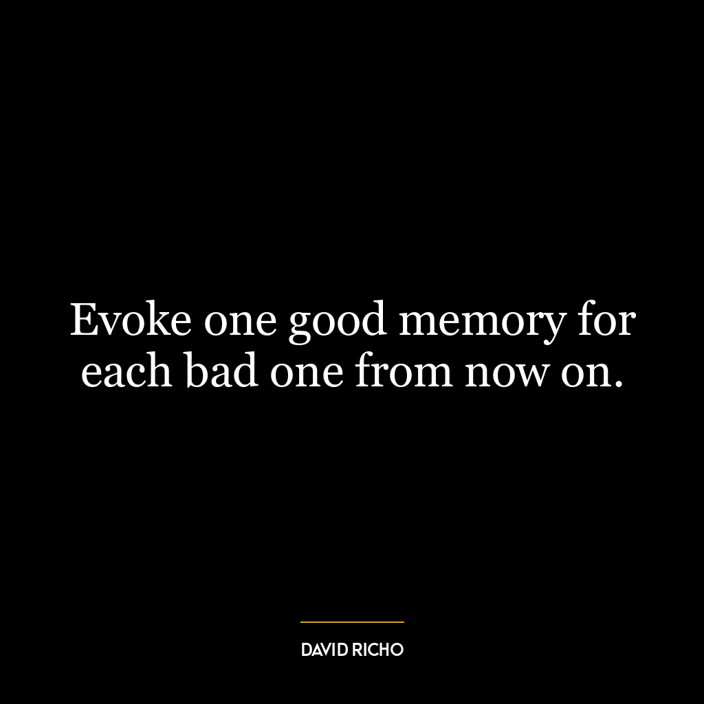 Evoke one good memory for each bad one from now on.