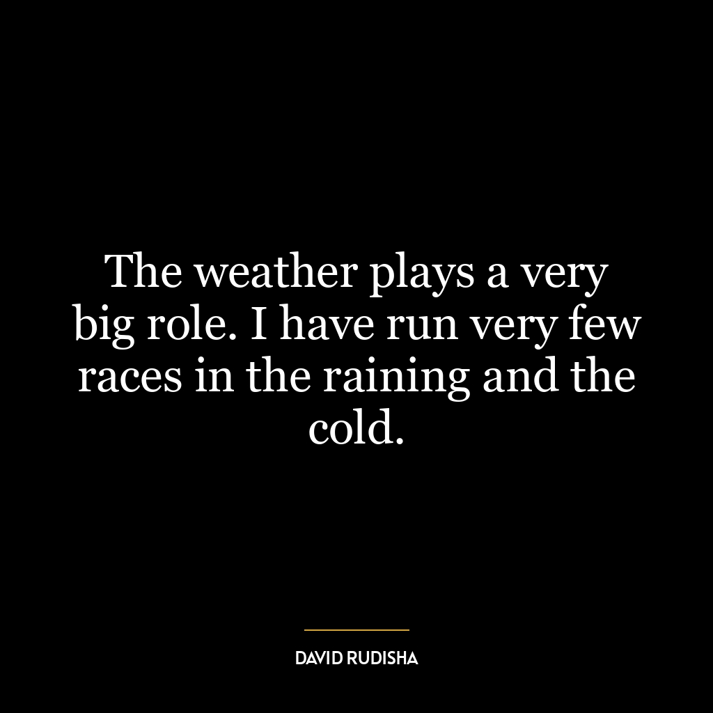 The weather plays a very big role. I have run very few races in the raining and the cold.