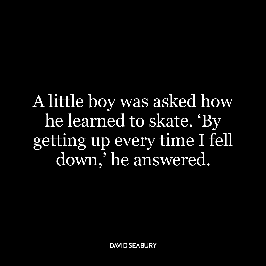 A little boy was asked how he learned to skate. ‘By getting up every time I fell down,’ he answered.