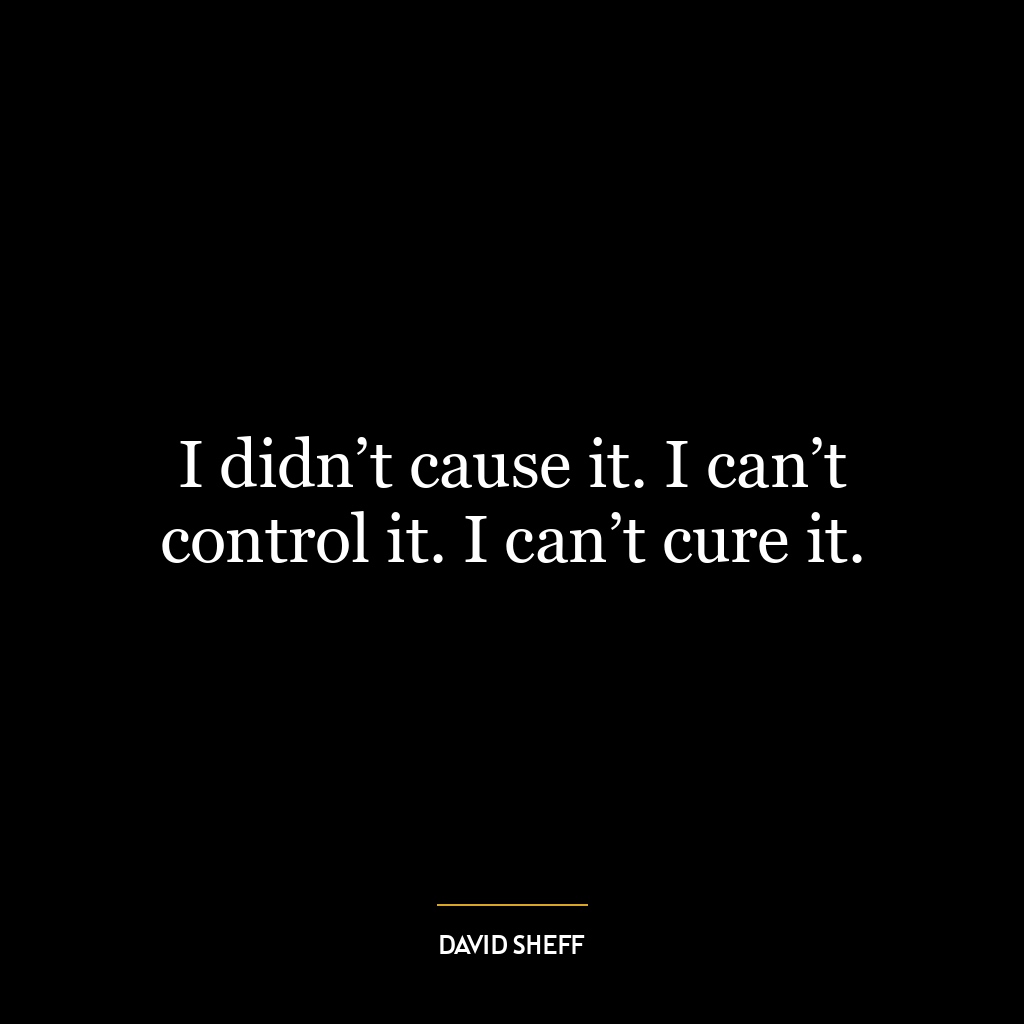 I didn’t cause it. I can’t control it. I can’t cure it.