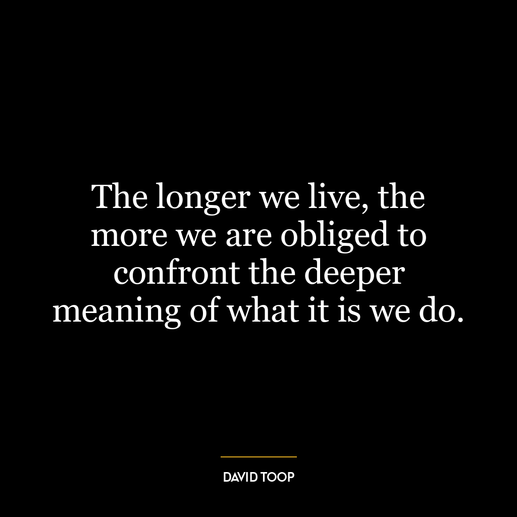 The longer we live, the more we are obliged to confront the deeper meaning of what it is we do.