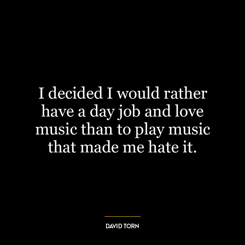 I decided I would rather have a day job and love music than to play music that made me hate it.