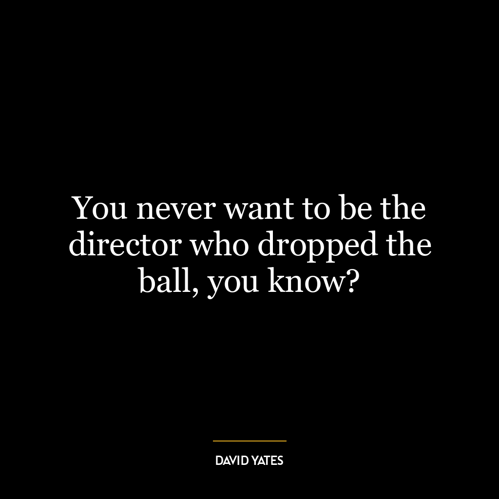 You never want to be the director who dropped the ball, you know?